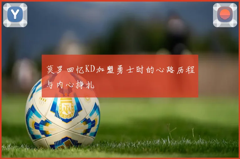 莫罗回忆KD加盟勇士时的心路历程与内心挣扎