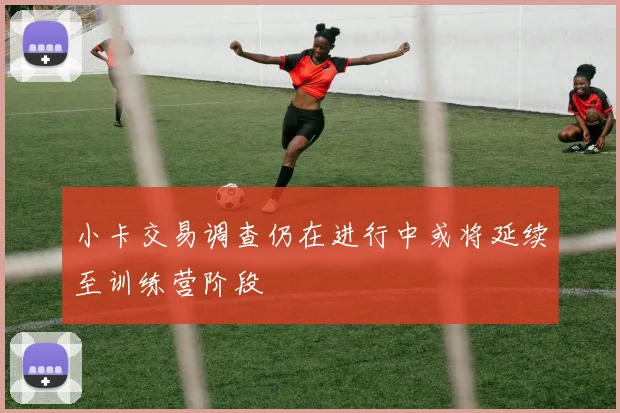 小卡交易调查仍在进行中或将延续至训练营阶段