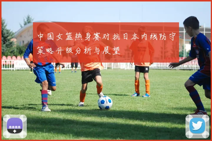 中国女篮热身赛对抗日本内线防守策略升级分析与展望