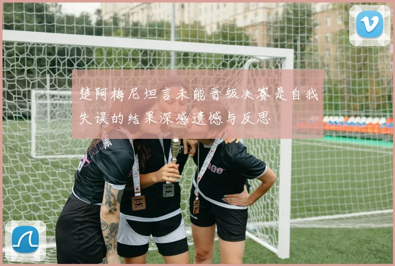 楚阿梅尼坦言未能晋级决赛是自我失误的结果深感遗憾与反思