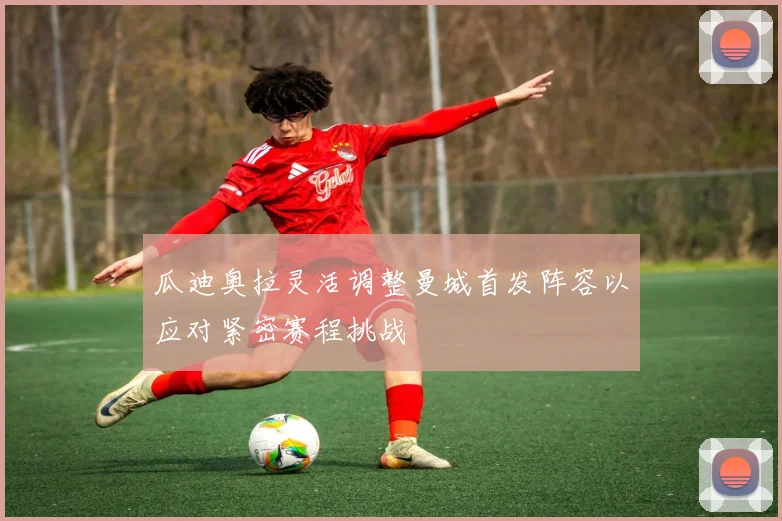 瓜迪奥拉灵活调整曼城首发阵容以应对紧密赛程挑战